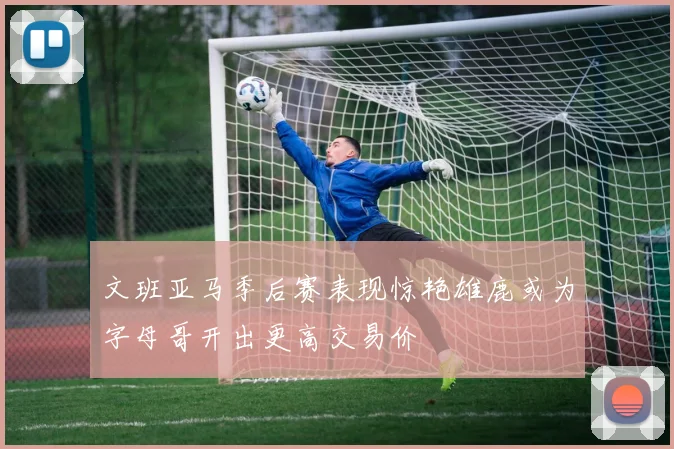 文班亚马季后赛表现惊艳雄鹿或为字母哥开出更高交易价