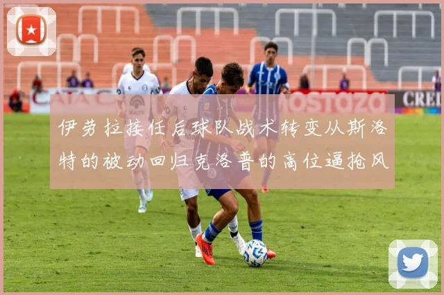 伊劳拉接任后球队战术转变从斯洛特的被动回归克洛普的高位逼抢风格