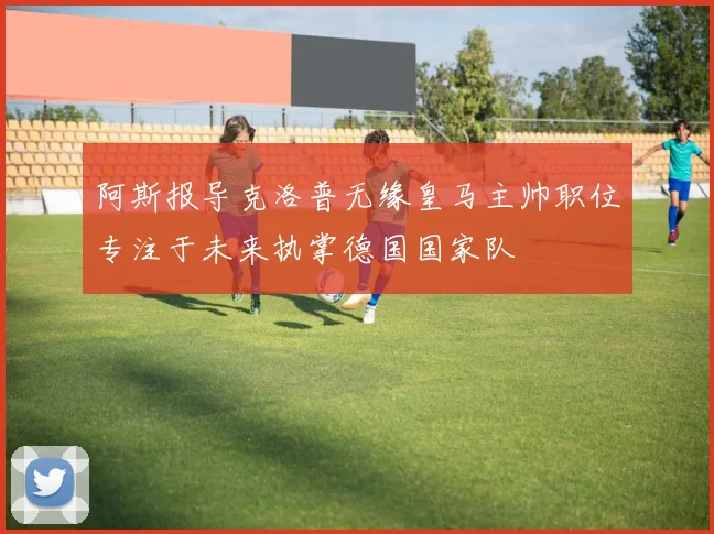 阿斯报导克洛普无缘皇马主帅职位专注于未来执掌德国国家队