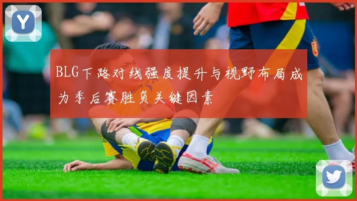 BLG下路对线强度提升与视野布局成为季后赛胜负关键因素