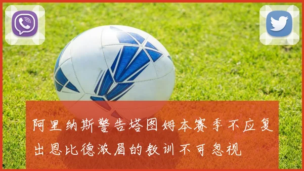 阿里纳斯警告塔图姆本赛季不应复出恩比德浓眉的教训不可忽视