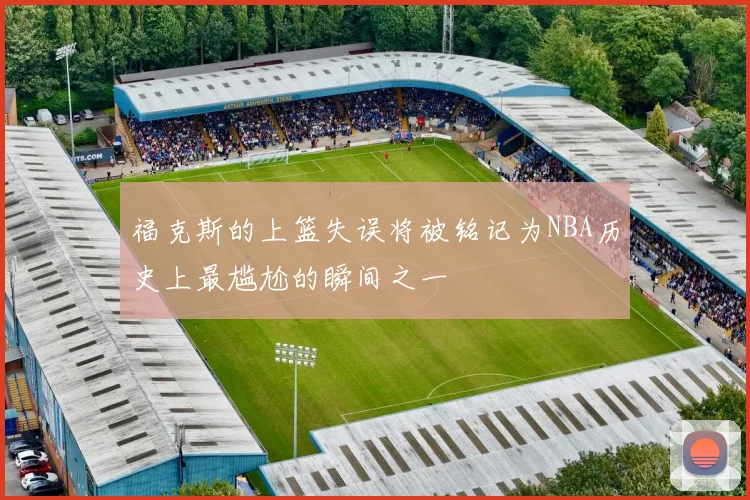福克斯的上篮失误将被铭记为NBA历史上最尴尬的瞬间之一