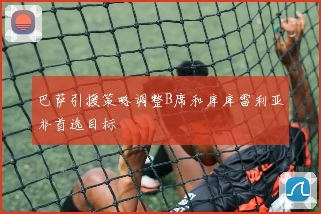 巴萨引援策略调整B席和库库雷利亚非首选目标