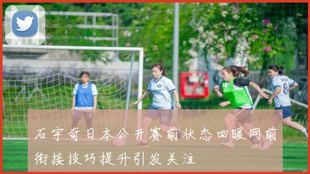 石宇奇日本公开赛前状态回暖网前衔接技巧提升引发关注