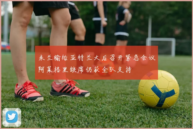 米兰输给亚特兰大后召开紧急会议阿莱格里缺席仍获全队支持