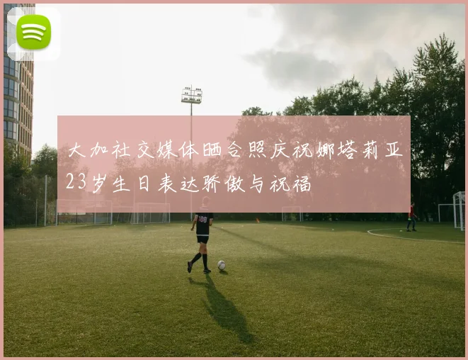 大加社交媒体晒合照庆祝娜塔莉亚23岁生日表达骄傲与祝福