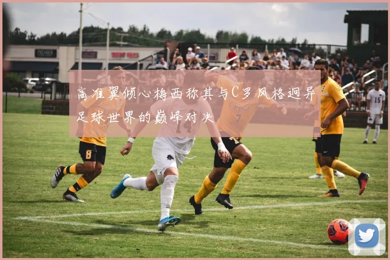 高准翼倾心梅西称其与C罗风格迥异足球世界的巅峰对决