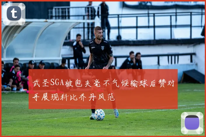 武圣SGA被包夹毫不气馁输球后赞对手展现科比乔丹风范