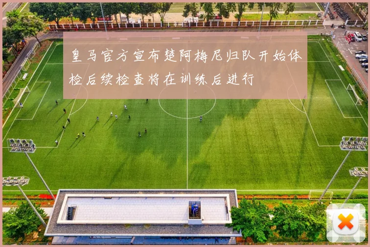 皇马官方宣布楚阿梅尼归队开始体检后续检查将在训练后进行