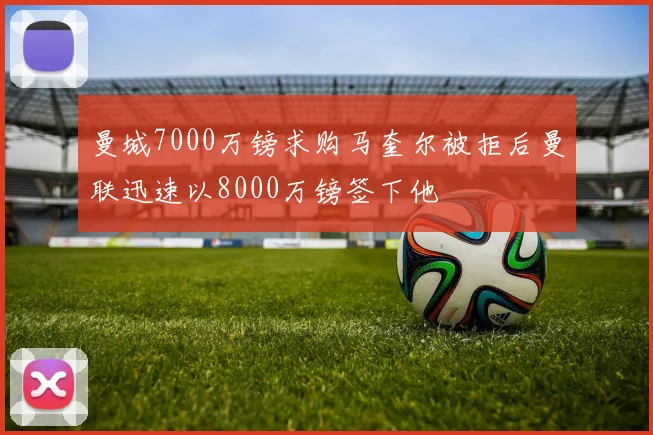 曼城7000万镑求购马奎尔被拒后曼联迅速以8000万镑签下他