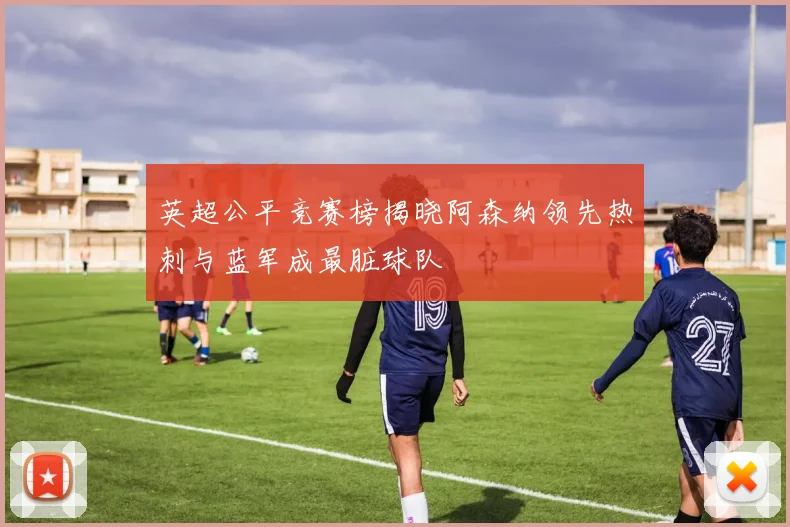 英超公平竞赛榜揭晓阿森纳领先热刺与蓝军成最脏球队