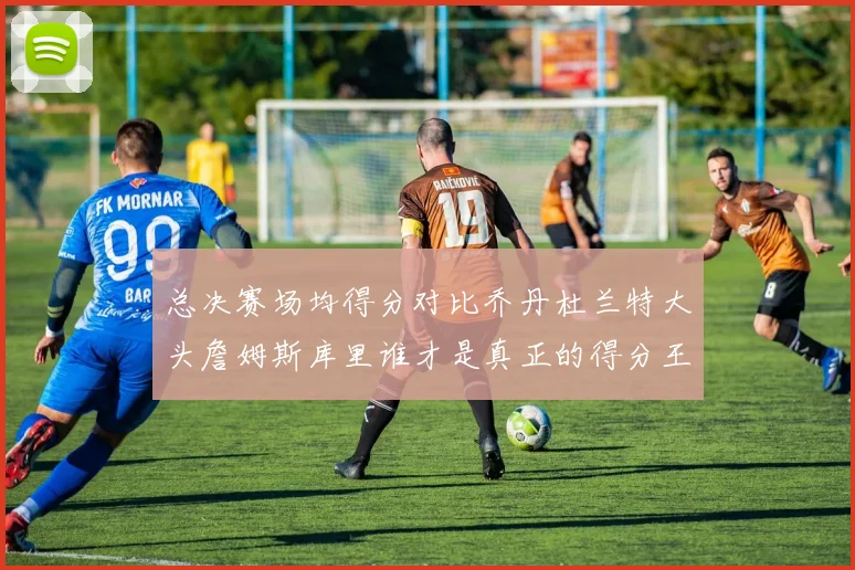 总决赛场均得分对比乔丹杜兰特大头詹姆斯库里谁才是真正的得分王