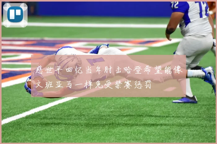 慈世平回忆当年肘击哈登希望能像文班亚马一样免受禁赛惩罚