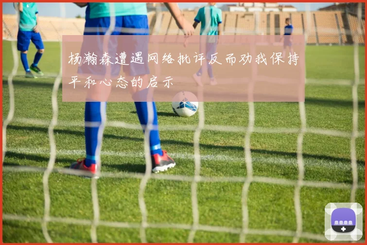 杨瀚森遭遇网络批评反而劝我保持平和心态的启示