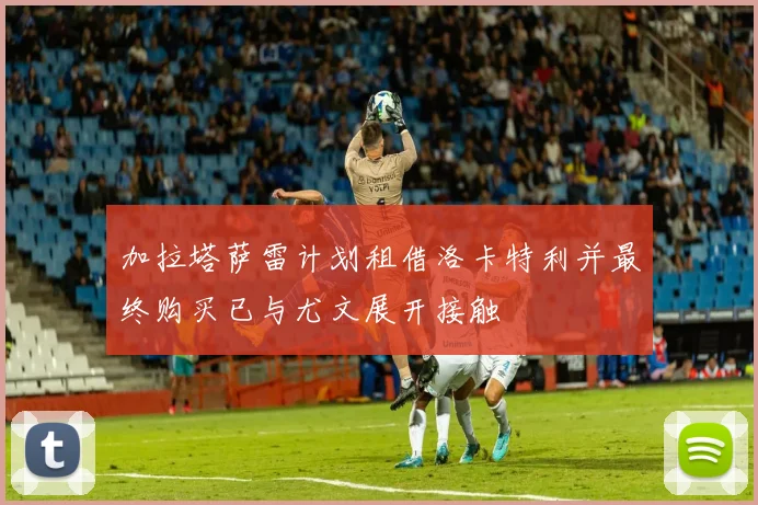 加拉塔萨雷计划租借洛卡特利并最终购买已与尤文展开接触
