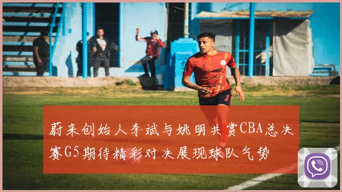 蔚来创始人李斌与姚明共赏CBA总决赛G5期待精彩对决展现球队气势