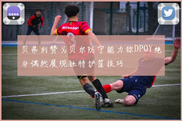 贝弗利赞戈贝尔防守能力称DPOY绝非偶然展现独特护筐技巧