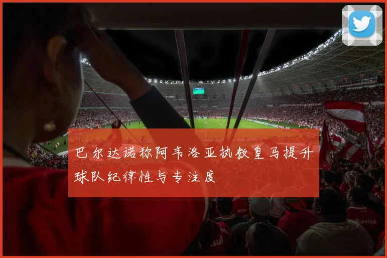巴尔达诺称阿韦洛亚执教皇马提升球队纪律性与专注度