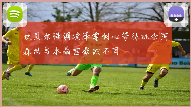 坎贝尔强调埃泽需耐心等待机会阿森纳与水晶宫截然不同