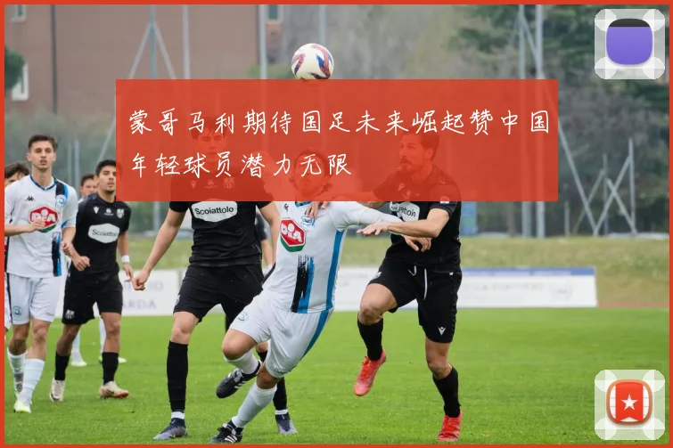 蒙哥马利期待国足未来崛起赞中国年轻球员潜力无限